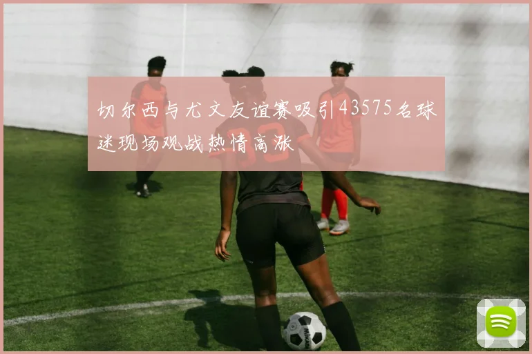 切尔西与尤文友谊赛吸引43575名球迷现场观战热情高涨