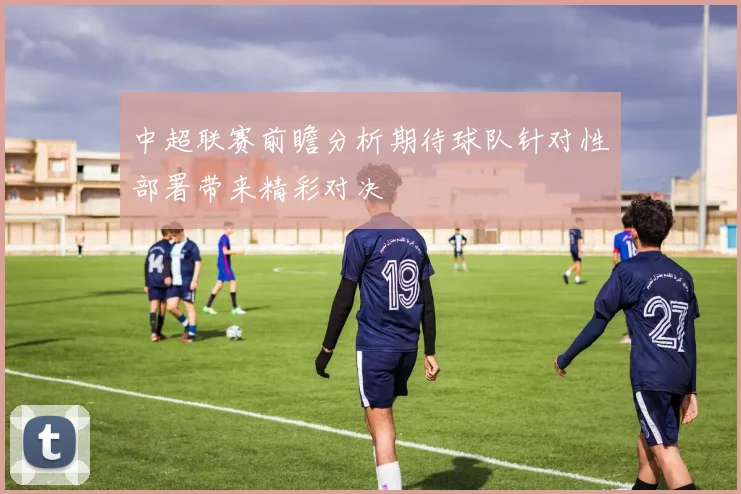 中超联赛前瞻分析期待球队针对性部署带来精彩对决
