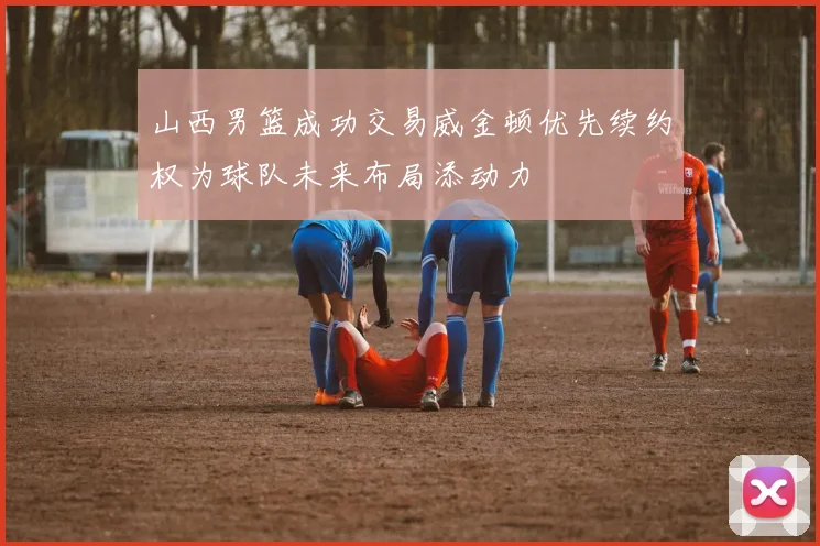 山西男篮成功交易威金顿优先续约权为球队未来布局添动力