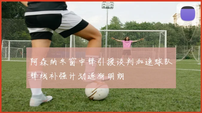 阿森纳冬窗中锋引援谈判加速球队锋线补强计划逐渐明朗